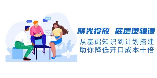 聚光投放底层逻辑课,从基础知识到计划搭建,助你降低开口成本十倍-网创星球