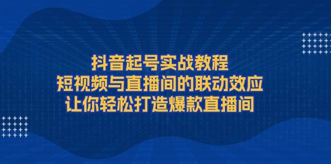 抖音起号实战教程，短视频与直播间的联动效应，让你轻松打造爆款直播间-网创星球
