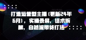 打造运营型主播(更新25年1月)，实操录屏，话术拆解，自然流带货打法-网创星球