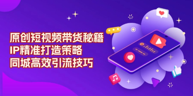 原创 短视频带货秘籍，IP精准打造策略，同城高效引流技巧-网创星球