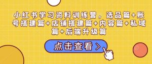 小红书学习资料训练营，选品篇+账号搭建篇+店铺搭建篇+内容篇+私域篇+后端升级篇-网创星球