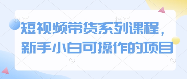 短视频带货系列课程,新手小白可操作的项目-网创星球