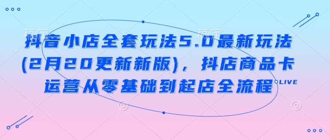 抖音小店全套玩法5.0最新玩法(2月20更新新版)，抖店商品卡运营从零基础到起店全流程-网创星球