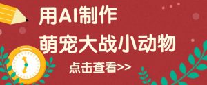 用AI制作萌娃大战小动物视频，轻松涨粉20w+(详细教程)-网创星球