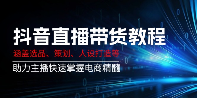 抖音直播带货教程:涵盖选品、策划、人设打造等,助力主播快速掌握电商精髓-网创星球