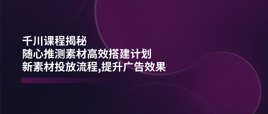 千川课程揭秘：随心推测素材高效搭建计划,新素材投放流程,提升广告效果-网创星球
