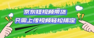 京东短视频带货，只需上传视频就搞定，小白轻松上手【揭秘】-网创星球