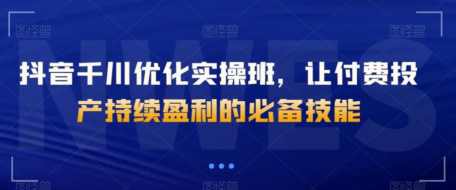 抖音千川优化实操班,让付费投产持续盈利的必备技能