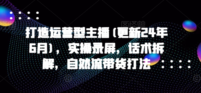 打造运营型主播(更新24年9月)，实操录屏，话术拆解，自然流带货打法-网创星球