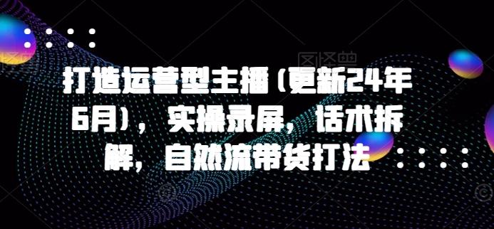 打造运营型主播(更新24年6月),实操录屏,话术拆解,自然流带货打法