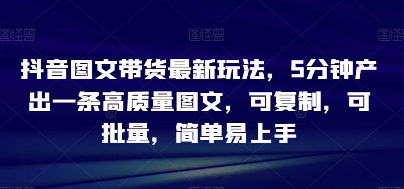 抖音图文带货最新玩法，5分钟产出一条高质量图文，可复制，可批量，简单易上手【揭秘】-网创星球