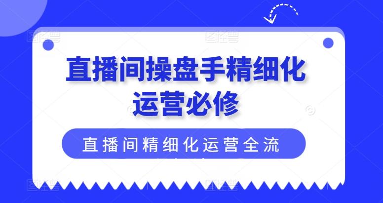 直播间操盘手精细化运营必修，直播间精细化运营全流程解读-网创星球