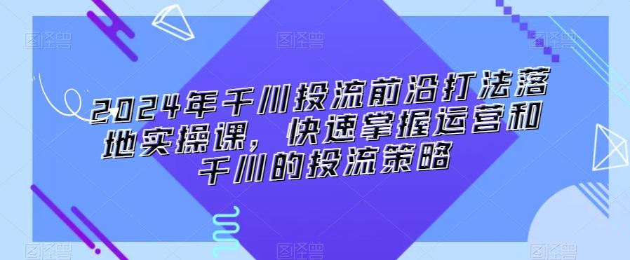 2024年千川投流前沿打法落地实操课，快速掌握运营和千川的投流策略-网创星球