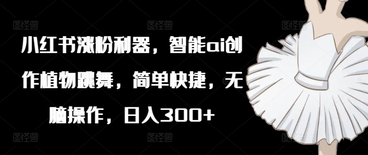 小红书涨粉利器,智能ai创作植物跳舞,简单快捷,无脑操作,日入300+
